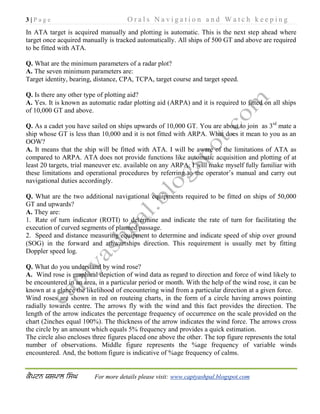 3 | P a g e O r a l s N a v i g a t i o n a n d W a t c h k e e p i n g
For more details please visit: www.captyashpal.blogspot.com
In ATA target is acquired manually and plotting is automatic. This is the next step ahead where
target once acquired manually is tracked automatically. All ships of 500 GT and above are required
to be fitted with ATA.
Q. What are the minimum parameters of a radar plot?
A. The seven minimum parameters are:
Target identity, bearing, distance, CPA, TCPA, target course and target speed.
Q. Is there any other type of plotting aid?
A. Yes. It is known as automatic radar plotting aid (ARPA) and it is required to fitted on all ships
of 10,000 GT and above.
Q. As a cadet you have sailed on ships upwards of 10,000 GT. You are about to join as 3rd
mate a
ship whose GT is less than 10,000 and it is not fitted with ARPA. What does it mean to you as an
OOW?
A. It means that the ship will be fitted with ATA. I will be aware of the limitations of ATA as
compared to ARPA. ATA does not provide functions like automatic acquisition and plotting of at
least 20 targets, trial maneuver etc. available on any ARPA. I will make myself fully familiar with
these limitations and operational procedures by referring to the operator’s manual and carry out
navigational duties accordingly.
Q. What are the two additional navigational equipments required to be fitted on ships of 50,000
GT and upwards?
A. They are:
1. Rate of turn indicator (ROTI) to determine and indicate the rate of turn for facilitating the
execution of curved segments of planned passage.
2. Speed and distance measuring equipment to determine and indicate speed of ship over ground
(SOG) in the forward and athwartships direction. This requirement is usually met by fitting
Doppler speed log.
Q. What do you understand by wind rose?
A. Wind rose is graphical depiction of wind data as regard to direction and force of wind likely to
be encountered in an area, in a particular period or month. With the help of the wind rose, it can be
known at a glance the likelihood of encountering wind from a particular direction at a given force.
Wind roses are shown in red on routeing charts, in the form of a circle having arrows pointing
radially towards centre. The arrows fly with the wind and this fact provides the direction. The
length of the arrow indicates the percentage frequency of occurrence on the scale provided on the
chart (2inches equal 100%). The thickness of the arrow indicates the wind force. The arrows cross
the circle by an amount which equals 5% frequency and provides a quick estimation.
The circle also encloses three figures placed one above the other. The top figure represents the total
number of observations. Middle figure represents the %age frequency of variable winds
encountered. And, the bottom figure is indicative of %age frequency of calms.
 