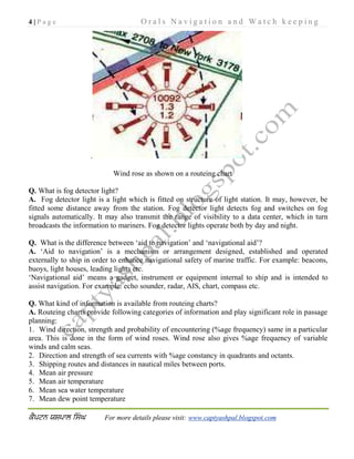 4 | P a g e O r a l s N a v i g a t i o n a n d W a t c h k e e p i n g
For more details please visit: www.captyashpal.blogspot.com
.
Wind rose as shown on a routeing chart
Q. What is fog detector light?
A. Fog detector light is a light which is fitted on structure of light station. It may, however, be
fitted some distance away from the station. Fog detector light detects fog and switches on fog
signals automatically. It may also transmit the range of visibility to a data center, which in turn
broadcasts the information to mariners. Fog detector lights operate both by day and night.
Q. What is the difference between ‘aid to navigation’ and ‘navigational aid’?
A. ‘Aid to navigation’ is a mechanism or arrangement designed, established and operated
externally to ship in order to enhance navigational safety of marine traffic. For example: beacons,
buoys, light houses, leading lights etc.
‘Navigational aid’ means a gadget, instrument or equipment internal to ship and is intended to
assist navigation. For example: echo sounder, radar, AIS, chart, compass etc.
Q. What kind of information is available from routeing charts?
A. Routeing charts provide following categories of information and play significant role in passage
planning:
1. Wind direction, strength and probability of encountering (%age frequency) same in a particular
area. This is done in the form of wind roses. Wind rose also gives %age frequency of variable
winds and calm seas.
2. Direction and strength of sea currents with %age constancy in quadrants and octants.
3. Shipping routes and distances in nautical miles between ports.
4. Mean air pressure
5. Mean air temperature
6. Mean sea water temperature
7. Mean dew point temperature
 