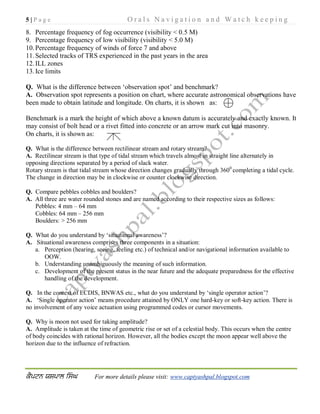 5 | P a g e O r a l s N a v i g a t i o n a n d W a t c h k e e p i n g
For more details please visit: www.captyashpal.blogspot.com
8. Percentage frequency of fog occurrence (visibility < 0.5 M)
9. Percentage frequency of low visibility (visibility < 5.0 M)
10.Percentage frequency of winds of force 7 and above
11.Selected tracks of TRS experienced in the past years in the area
12.ILL zones
13.Ice limits
Q. What is the difference between ‘observation spot’ and benchmark?
A. Observation spot represents a position on chart, where accurate astronomical observations have
been made to obtain latitude and longitude. On charts, it is shown as:
Benchmark is a mark the height of which above a known datum is accurately and exactly known. It
may consist of bolt head or a rivet fitted into concrete or an arrow mark cut into masonry.
On charts, it is shown as:
Q. What is the difference between rectilinear stream and rotary stream?
A. Rectilinear stream is that type of tidal stream which travels almost in straight line alternately in
opposing directions separated by a period of slack water.
Rotary stream is that tidal stream whose direction changes gradually through 3600
completing a tidal cycle.
The change in direction may be in clockwise or counter clockwise direction.
Q. Compare pebbles cobbles and boulders?
A. All three are water rounded stones and are named according to their respective sizes as follows:
Pebbles: 4 mm – 64 mm
Cobbles: 64 mm – 256 mm
Boulders: > 256 mm
Q. What do you understand by ‘situational awareness’?
A. Situational awareness comprises three components in a situation:
a. Perception (hearing, seeing, feeling etc.) of technical and/or navigational information available to
OOW.
b. Understanding unambiguously the meaning of such information.
c. Development of the present status in the near future and the adequate preparedness for the effective
handling of the development.
Q. In the context of ECDIS, BNWAS etc., what do you understand by ‘single operator action’?
A. ‘Single operator action’ means procedure attained by ONLY one hard-key or soft-key action. There is
no involvement of any voice actuation using programmed codes or cursor movements.
Q. Why is moon not used for taking amplitude?
A. Amplitude is taken at the time of geometric rise or set of a celestial body. This occurs when the centre
of body coincides with rational horizon. However, all the bodies except the moon appear well above the
horizon due to the influence of refraction.
 