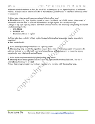6 | P a g e O r a l s N a v i g a t i o n a n d W a t c h k e e p i n g
For more details please visit: www.captyashpal.blogspot.com
Refraction elevates the moon as well, but this effect is outweighed by the depressing effect of horizontal
parallax. As a result moon remains invisible at the time of its geometric rise or set and its amplitude cannot
be calculated.
Q. What is the objective and importance of day light signaling lamp?
A. The objective of day light signaling lamp is to ensure, in suitable and reliable manner, conveyance of
information between ships or between ship and shore by light signals, both by day and night.
Carriage of day light signaling lamp is important for safety reasons. It is necessary for signaling in different
situations as required by:
 COLREGS
 IAMSAR and
 International Code of Signals
Q. What is the least visibility of light emitted by day light signaling lamp, under normal atmospheric
conditions?
A. Two nautical miles.
Q. What are the power requirements for the signaling lamp?
A. The signaling lamp is not to be dependent only on ship’s main or emergency supply of electricity. In
addition, it should be provided with a portable battery having sufficient capacity to ensure the lamp’s
operation for a period of not less than 2 hours.
Q. What are the requirements of day light signaling lamp’s bulb?
A. The lamp should be designed such as will allow the replacement of bulb even in dark. The use of
screwed sockets should be avoided.
At least three spare type-approved bulbs are required to be provided with the signaling lamp.
 
