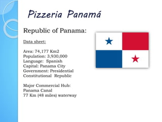Pizzeria Panamá
Republic of Panama:
Data sheet:
Area: 74,177 Km2
Population: 3,930,000
Language: Spanish
Capital: Panama City
Government: Presidential
Constitutional Republic
Major Commercial Hub:
Panama Canal
77 Km (48 miles) waterway
 