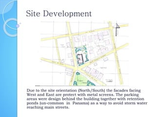 Site Development
Due to the site orientation (North/South) the facades facing
West and East are protect with metal screens. The parking
areas were design behind the building together with retention
ponds (un-common in Panama) as a way to avoid storm water
reaching main streets.
 