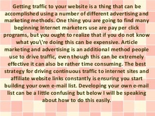 Getting traffic to your website is a thing that can be
accomplished using a number of different advertising and
marketing methods. One thing you are going to find many
     beginning Internet marketers use are pay per click
programs, but you ought to realize that if you do not know
      what you're doing this can be expensive. Article
marketing and advertising is an additional method people
  use to drive traffic, even though this can be extremely
 effective it can also be rather time consuming. The best
strategy for driving continuous traffic to internet sites and
   affiliate website links constantly is ensuring you start
building your own e-mail list. Developing your own e-mail
 list can be a little confusing but below I will be speaking
                  about how to do this easily.
 