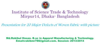 Institute of Science Trade & Technology
Mirpur14, Dhaka- Bangladesh
Presentation for 20 Major Defects of Woven Fabric with picture
Md.Rakibul Hasan. B.sc in Apparel Manufacturing & Technology.
Email:rakibmr786@gmail.com. Session: 2013/2014
 