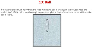 13: Ball
If the warp is too much hairy then the reed will create ball in warp yarn in between reed and
healed shaft. If the ball is small enough to pass through the dent of reed then those will form the
ball in fabric.
 