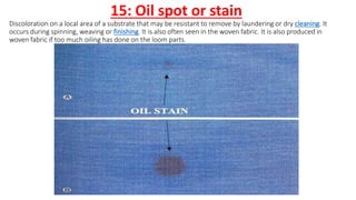 15: Oil spot or stain
Discoloration on a local area of a substrate that may be resistant to remove by laundering or dry cleaning. It
occurs during spinning, weaving or finishing. It is also often seen in the woven fabric. It is also produced in
woven fabric if too much oiling has done on the loom parts.
 