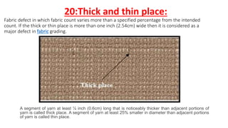 20:Thick and thin place:
Fabric defect in which fabric count varies more than a specified percentage from the intended
count. If the thick or thin place is more than one inch (2.54cm) wide then it is considered as a
major defect in fabric grading.
A segment of yarn at least ¼ inch (0.6cm) long that is noticeably thicker than adjacent portions of
yarn is called thick place. A segment of yarn at least 25% smaller in diameter than adjacent portions
of yarn is called thin place.
 