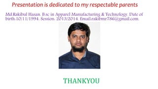 Presentation is dedicated to my respectable parents
Md.Rakibul Hasan. B.sc in Apparel Manufacturing & Technology. Date of
birth:10/11/1994. Session: 2013/2014. Email:rakibmr786@gmail.com.
THANKYOU
 
