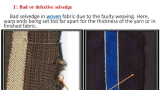 1: Bad or defective selvedge
Bad selvedge in woven fabric due to the faulty weaving. Here, warp ends being set too far apart for the thickness of the yarn or in finished fabric.
Bad selvedge in woven fabric due to the faulty weaving. Here,
warp ends being set too far apart for the thickness of the yarn or in
finished fabric.
 