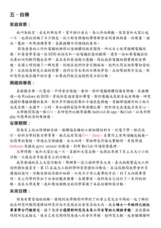 五、自傳
家庭背景：
我叫朱啟宏，出生於新北市，家中排行老大，為人外向樂觀，很容易和大家打成
一片，也因此認識了不少朋友。從小對有興趣的事情都會去試著做做看，從繪畫、溜
冰、魔術、即席演講等等，喜歡接觸不同領域的東西。
因為爸爸的工作和電腦的維修以及硬體設施有關係，所以自小就常接觸電腦設
備。和爸爸學習過一些 BIOS 的設定和一些電腦狀態的觀察，還有一些如果電腦出狀
況要如何判斷問題出在哪，並且有拆裝過幾次電腦，因此我對電腦相關實務很有興
趣。在國小時認識了一群死黨，到現在我們仍會定期碰面，我們之間互相影響相當的
多，且我認為都是正面的影響，我們分享未來的目標及夢想，互相幫助對方完成。對
於突然出現在腦中的計畫，如果我們能完成絕對是立刻行動。
興趣與專長：
喜歡聽音樂、打籃球，平時會去慢跑，重訓。對於電腦硬體設備有興趣，有接觸
過一些 Windows 的 BIOS，曾經拆裝過桌電和筆電。對於廣播或是配音也有興趣，研究
過關於傳播媒體的東西。對許多外國的影集和卡通很感興趣，曾翻譯過國外的小短片
或是音樂。在國中、小時，參加過新莊區即席演講比賽，對於語文表達能力有信心。
大學期間寫過一點 C++。在研究所比較常接觸 Android 的 app、Matlab，以及利用
php 作簡單的資料庫維護。
在學期間：
因為系上的必修課程安排，接觸過各種的工程相關的科目，從電子學、程式設
計、材料力學到熱力學等等。程式也有寫過 C++，Java。在實作上有用過麵包板接一
些簡單的電路、焊過九宮格鍵盤。在大四時，幫助學長作論文實驗時，有使用過
Arduino 來接收 gyro sensor 的數值、利用 Matlab 作過影像處理。
大學時期，能和大家打成一片，喜歡和大家互動，也因此參與了系上大大小小的
活動，之後也有幸能當系上的活動長。
我參與過的系上大型活動有：舉辦第一屆工程科學系之夜、嘉大幼教暨成大工科
迎新擔任值星官、第 15 屆成大工程科學研習營擔任活動長。在這段期間我學會許多
溝通的技巧、活動安排的流程和細節，以及不少待人處事的方法。到了大四將畢業
時，系上同學們參加了台南的龍舟競賽。在競賽前，我們為自己設計了一系列的訓
練。並在大學尾聲，我和幾位推甄完的同學籌備了本屆的謝師宴活動。
未來目標：
因為有實習過的經驗，發現到在學期間所學到了社會上是完全不夠的，也了解到
我在研究所期間選擇的研究方向不是現在社會需求的主流。我在碩士一年級時已經把
畢業學分門檻修完，接下來將會選擇對研究及未來工作有幫助之課程旁聽，並在最短
時間內完成論文，使自己有足夠時間為進入社會作準備。趁研究之餘，也會繼續鑽研
 
