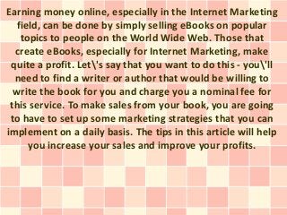 Earning money online, especially in the Internet Marketing
  field, can be done by simply selling eBooks on popular
   topics to people on the World Wide Web. Those that
  create eBooks, especially for Internet Marketing, make
 quite a profit. Let's say that you want to do this - you'll
  need to find a writer or author that would be willing to
  write the book for you and charge you a nominal fee for
 this service. To make sales from your book, you are going
 to have to set up some marketing strategies that you can
implement on a daily basis. The tips in this article will help
     you increase your sales and improve your profits.
 