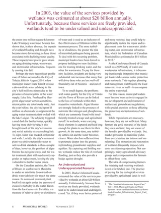 In 2003, the value of the services provided by
wetlands was estimated at about $20 billion annually.
Unfortunately, because these services are freely provided,
wetlands tend to be undervalued and underappreciated.
the entire one million square-kilometre
Lake Winnipeg watershed. Science has
shown that, in their absence, the impacts
of overland flooding and drought have
become more devastating, as have those
associated with declining water quality.
These impacts have placed great strain
on aging drinking water, wastewater,
and stormwater infrastructure, frequent-
ly causing it to fail.
Perhaps the most recent high-profile
case of failure occurred in the City of
Toledo, Ohio in August 2014, when
municipal leaders were forced to issue
a do-not-drink water advisory to the
city’s half-million citizens due to the
presence of microcystins in the water
supply, Lake Erie. Produced by blue-
green algae under certain conditions,
microcystins are notoriously toxic. Just
the year before, the city had spent $1
million on chemicals to supplement the
aging water treatment plant to deal with
the lake’s algae. The advisory triggered
a mad dash for bottled water, quickly
leaving store shelves bare; it also
brought much of the city’s economic
and social activity to a screeching halt.
To cope, water was trucked in from far
and wide. Luckily, the city’s treatment
plant was able to return the water to
safe-to-drink standards within a couple
of days; however, the problem of algae
blooms has not gone away, and the wa-
ter treatment plant still needs costly up-
grades or replacement, leaving the city
vulnerable to further water crises.
On the Canadian prairies, the Town
of Rivers in southwestern Manitoba
is under an indefinite do-not-boil-or-
drink water advisory for much the same
reason. Its worn-out treatment plant
buckled yet again under the pressure of
excessive turbidity in the water drawn
from the local reservoir. Turbidity is a
measure of relative clarity or cloudiness
of water and is used as an indicator of
the effectiveness of filtration within the
treatment process. The more turbid-
ity or cloudiness, the greater the risk
of microbial pathogens being present.
To deal with this recurring problem,
municipal leaders have been forced to
propose building two new facilities:
one for treating drinking water, and the
other for wastewater. To pay for these
new facilities, residents are facing very
substantial rate increases that many fear
will drive those who are less well-off
financially out of business – and out of
town.
To no small degree, the problems
with water quality for the City of Toledo
and the Town of Rivers can be linked
to the loss of wetlands within their
respective watersheds. Algae blooms
are strongly linked to the presence of
nutrients like nitrogen and phosphorous,
which are commonly found with insuf-
ficiently-treated sewage and agricultural
runoff. In wetlands, water carrying
these elements is captured and held long
enough for plants to use them for their
growth. At the same time, any turbid-
ity settles out and the water becomes
clearer. Water also has sufficient time
to penetrate deeper into the ground,
replenishing groundwater supplies and
aquifers. By capturing and holding wa-
ter, wetlands reduce the risk of overland
flooding, just as they also provide a
hedge against drought.
An Undervalued and
Underappreciated Resource
In 2003, Ducks Unlimited Canada
estimated the value of the services pro-
vided by wetlands at about $20 billion
annually. Unfortunately, because these
services are freely provided, wetlands
tend to be undervalued and underappre-
ciated. Yet, if they were better protected
and more restored, they could help to
significantly reduce the repair and re-
placement costs for wastewater, drink-
ing water, and stormwater infrastruc-
ture, which the Federation of Canadian
Municipalities estimated at $81 billion
in 2012.3
As the Conference Board of Canada
noted in a 2009 study of water and
wastewater infrastructure, it is becom-
ing increasingly imperative that munici-
pal leaders take source water protection
more seriously. This requires planning
and management well beyond the local
reservoir, river, or well – to encompass
the entire watershed.
For this reason, municipal leaders
must become more actively engaged in
the development and enforcement of
surface and groundwater regulations,
with special attention to those affecting
the protection and restoration of wet-
lands.
While regulations are necessary,
however, they are not sufficient. Many
farmers are good stewards of the lands
they own and rent; they are aware of
the benefits provided by wetlands. But,
market pressures to maximize yields
from every hectare are intense and un-
relenting. The protection and restoration
of wetlands frequently impose extra
costs on a farming operation. Not sur-
prisingly, many agricultural advocacy
groups seek compensation for farmers
to offset these costs.
The idea of compensating farmers
for retaining and restoring wetlands
is not a far-fetched one. The practice
of paying for the ecological services
provided by agricultural lands is well
3	 “The Canadian Infrastructure Report Card,”
Vol 1: 2012, Municipal Roads and Water
Systems <www.canadainfrastructure.ca/down-
loads/Canadian_Infrastructure_Report_Card_
EN.pdf>.
6 Municipal World November 2015
 