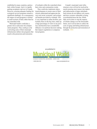 established in many countries, particu-
larly within Europe. And, it is rapidly
gaining acceptance and use in Canada.
However, securing adequate funding for
ecological services programs remains a
significant challenge. As a consequence,
the impact of such programs is limited
to small sections of land, rather than be-
ing watershed wide.
Municipal leaders could play a
greater role as advocates for compen-
sation programs. They could go as far
as diverting some of their municipal
infrastructure dollars into programs that
result in the protection and restoration
of wetlands within the watershed where
their cities and communities reside.
They could also implement educa-
tional programs to ensure more of their
citizens understand and appreciate the
very real social, economic, and ecologi-
cal benefits provided by wetlands. This
is very important as urban dwellers, par-
ticularly those in the big cities, make up
a large percentage of voters in any prov-
ince and therefore have considerable
influence over political decision making
that impacts regulations or compensa-
tion programs.
Canada’s municipal water infra-
structure crisis will not be resolved by
merely pouring more money into repairs
and replacements of pipes and plants.
Such actions do not address root causes,
and leave systems vulnerable to being
overwhelmed down the line. While
little can be done to stop the impacts
of climate change over the foreseeable
future, much can be done to reduce the
costs of aging and failing infrastructure
through the protection and restoration of
wetlands. MW
November 2015 Municipal World 7
 