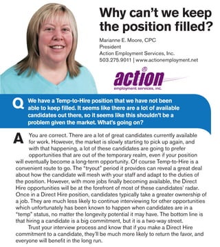 Why can’t we keep
the position filled?
You are correct. There are a lot of great candidates currently available
for work. However, the market is slowly starting to pick up again, and
with that happening, a lot of these candidates are going to prefer
opportunities that are out of the temporary realm, even if your position
will eventually become a long-term opportunity. Of course Temp-to-Hire is a
convenient route to go. The “tryout” period it provides can reveal a great deal
about how the candidate will mesh with your staff and adapt to the duties of
the position. However, with more jobs finally becoming available, the Direct
Hire opportunities will be at the forefront of most of these candidates’ radar.
Once in a Direct Hire position, candidates typically take a greater ownership of
a job. They are much less likely to continue interviewing for other opportunities
which unfortunately has been known to happen when candidates are in a
“temp” status, no matter the longevity potential it may have. The bottom line is
that hiring a candidate is a big commitment, but it is a two-way street.
	 Trust your interview process and know that if you make a Direct Hire
commitment to a candidate, they’ll be much more likely to return the favor, and
everyone will benefit in the long run.
Marianne E. Moore, CPC
President
Action Employment Services, Inc.
503.275.9011 | www.actionemployment.net
We have a Temp-to-Hire position that we have not been
able to keep filled. It seems like there are a lot of available
candidates out there, so it seems like this shouldn’t be a
problem given the market. What’s going on?
 