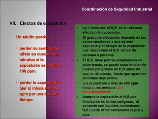 VII. Efectos de exposición
• La inhalación al H2S es la ruta mas
efectiva de exposición.
• El grado de afectación depende de las
concentraciones a que se esté
expuesto y el tiempo de la exposición.
Las reacciones al H2S varían de
persona a persona.
• El H2S tiene pobres propiedades de
advertencia, se puede estar inhalando
niveles peligrosos de H2S antes de
que se dé cuenta, hasta que aparecen
síntomas mas serios.
• ¡La exposición a más de 600 ppm
mata a una persona casi
inmediatamente!.
• Aunque la exposición al H2S por
inhalación es la mas peligrosa, el
contacto con líquidos conteniendo
H2S puede irritar seriamente la piel y
ojos.
Un adulto puede:Un adulto puede:
• perder su sentido delperder su sentido del
olfato en cuestión deolfato en cuestión de
minutos si laminutos si la
exposición es más deexposición es más de
100 ppm.100 ppm.
• perder la capacidad deperder la capacidad de
oler si inhala sólo 50oler si inhala sólo 50
ppm por una hora deppm por una hora de
tiempo.tiempo.
Coordinación de Seguridad Industrial
 