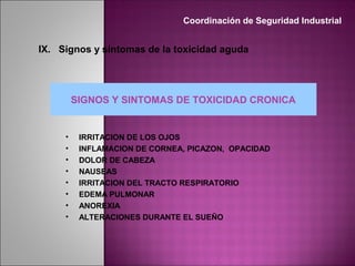 SIGNOS Y SINTOMAS DE TOXICIDAD CRONICA
• IRRITACION DE LOS OJOS
• INFLAMACION DE CORNEA, PICAZON, OPACIDAD
• DOLOR DE CABEZA
• NAUSEAS
• IRRITACION DEL TRACTO RESPIRATORIO
• EDEMA PULMONAR
• ANOREXIA
• ALTERACIONES DURANTE EL SUEÑO
Coordinación de Seguridad Industrial
IX. Signos y síntomas de la toxicidad aguda
 
