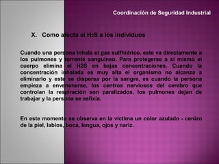 X. Como afecta el H2S a los individuos
Cuando una persona inhala el gas sulfhídrico, este va directamente a
los pulmones y torrente sanguíneo. Para protegerse a sí mismo el
cuerpo elimina el H2S en bajas concentraciones. Cuando la
concentración inhalada es muy alta el organismo no alcanza a
eliminarlo y este se dispersa por la sangre, es cuando la persona
empieza a envenenarse, los centros nerviosos del cerebro que
controlan la respiración son paralizados, los pulmones dejan de
trabajar y la persona se asfixia.
En este momento se observa en la víctima un color azulado - cenizo
de la piel, labios, boca, lengua, ojos y nariz.
Coordinación de Seguridad Industrial
 