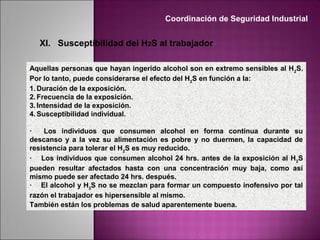 XI. Susceptibilidad del H2S al trabajador
Aquellas personas que hayan ingerido alcohol son en extremo sensibles al H2
S.
Por lo tanto, puede considerarse el efecto del H2
S en función a la:
1. Duración de la exposición.
2. Frecuencia de la exposición.
3. Intensidad de la exposición.
4. Susceptibilidad individual.
· Los individuos que consumen alcohol en forma continua durante su
descanso y a la vez su alimentación es pobre y no duermen, la capacidad de
resistencia para tolerar el H2
S es muy reducido.
· Los individuos que consumen alcohol 24 hrs. antes de la exposición al H2
S
pueden resultar afectados hasta con una concentración muy baja, como así
mismo puede ser afectado 24 hrs. después.
· El alcohol y H2
S no se mezclan para formar un compuesto inofensivo por tal
razón el trabajador es hipersensible al mismo.
También están los problemas de salud aparentemente buena.
Coordinación de Seguridad Industrial
 