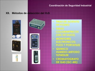 • TIRAS DE ACETATO
DE PLOMO
• TUBOS
COLORIMETRICOS
(GEL DE SILICE)
• MONITORES
ELECTRONICOS-
FIJOS Y PORTATILES
• QUIMICO
HUMEDO-METODO
TUTWEILER
• CROMATOGRAFO
DE GAS (GC-MS)
XII. Métodos de detección del H2S
Coordinación de Seguridad Industrial
 