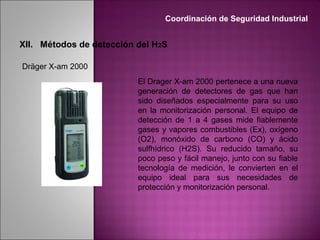 El Drager X-am 2000 pertenece a una nueva
generación de detectores de gas que han
sido diseñados especialmente para su uso
en la monitorización personal. El equipo de
detección de 1 a 4 gases mide fiablemente
gases y vapores combustibles (Ex), oxígeno
(O2), monóxido de carbono (CO) y ácido
sulfhídrico (H2S). Su reducido tamaño, su
poco peso y fácil manejo, junto con su fiable
tecnología de medición, le convierten en el
equipo ideal para sus necesidades de
protección y monitorización personal.
Dräger X-am 2000
Coordinación de Seguridad Industrial
XII. Métodos de detección del H2S
 