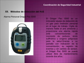 El Dräger Pac 5000 es un
innovador equipo de detección de
un gas para medición personal
en el lugar de trabajo. Vigila de
manera fiable el aire ambiente y
proporciona una alarma rápida
ante concentraciones de
monóxido de carbono, ácido
sulfhídrico u oxígeno peligrosas
para la salud.Gracias a su
pantalla con indicación de la
concentración, su registro de
eventos y sin cambio de sensor,
el Dräger Pac 5000 se puede
utilizar libre de mantenimiento
durante dos años.
Alarma Personal Drager Pac 5000
Coordinación de Seguridad Industrial
XII. Métodos de detección del H2S
 