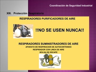 XIII. Protección Respiratoria
RESPIRADORES PURIFICADORES DE AIRERESPIRADORES PURIFICADORES DE AIRE
!!NO SE USEN NUNCA!!!!NO SE USEN NUNCA!!
RESPIRADORES SUMINISTRADORES DE AIRERESPIRADORES SUMINISTRADORES DE AIRE
APARATO DE RESPIRACION DE AUTOCONTENIDO
RESPIRADOR CON LINEA DE AIRE
BOLSA DE ESCAPE
Coordinación de Seguridad Industrial
 