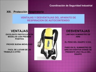 VENTAJAS Y DESVENTAJAS DEL APARATO DE
RESPIRACION DE AUTOCONTENIDO
DESVENTAJAS
LIMITADO SUMINISTRO DE
AIRE
EL PESO DEL EQUIPO 12 KG.
PARO EN EL SUMINISTRO DE
AIRE EN EVENTOS DONDE SE
PRESENTE UNA FALLA DEL
EQUIPO
VENTAJAS
EXCELENTE PROTECCION EN
MODELOS CON PRESION
POSITIVA
PROVEE BUENA MOVILIDAD
FACIL DE LLEVAR DE UN
TRABAJO A OTRO
Coordinación de Seguridad Industrial
XIII. Protección Respiratoria
 
