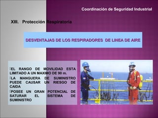 DESVENTAJAS DE LOS RESPIRADORES DE LINEA DE AIREDESVENTAJAS DE LOS RESPIRADORES DE LINEA DE AIRE
EL RANGO DE MOVILIDAD ESTA
LIMITADO A UN MAXIMO DE 90 m.
LA MANGUERA DE SUMINISTRO
PUEDE CAUSAR UN RIESGO DE
CAIDA
POSEE UN GRAN POTENCIAL DE
SATURAR EL SISTEMA DE
SUMINISTRO
Coordinación de Seguridad Industrial
XIII. Protección Respiratoria
 