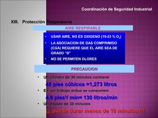 • USAR AIRE, NO ES OXIGENO (19-23 % O2)
• LA ASOCIACION DE GAS COMPRIMIDO
(CGA) REQUIERE QUE EL AIRE SEA DE
GRADO “D”
• NO SE PERMITEN OLORES
AIRE RESPIRABLE
PRECAUCIONPRECAUCION
• Un cilindro de 30 minutos contieneUn cilindro de 30 minutos contiene
45 pies cúbicos =1,273 litros45 pies cúbicos =1,273 litros
• En un trabajo arduo se consumen:En un trabajo arduo se consumen:
4.6 pies4.6 pies33
/ min= 130 litros/min/ min= 130 litros/min
• Un equipo de 30 minutosUn equipo de 30 minutos
¡¡¡ puede durar menos de 10 minutos !!!¡¡¡ puede durar menos de 10 minutos !!!
Coordinación de Seguridad Industrial
XIII. Protección Respiratoria
 