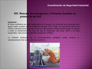 XIV. Rescate de emergencia y Primeros Auxilios en
presencia de H2S
Inhalación
El Ácido sulfhídrico se oxida rápidamente en la sangre, los síntomas de envenenamiento
agudo pasan cuando cesa la inhalación del gas. Por lo tanto, es importante retirar a la
víctima y llevarla donde haya aire fresco lo antes posible. Deberá mantenérsele en reposo
y evitar el enfriamiento. En caso de que la respiración sea lenta, difícil o se haya
suspendido, será necesario aplicarle respiración artificial.
La irritación producida por el envenenamiento subagudo puede conducir a
complicaciones más serias, como la neumonía.
Coordinación de Seguridad Industrial
 