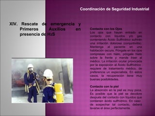 Contacto con los Ojos
Los ojos que hayan entrado en
contacto con líquidos y/o gas
conteniendo Ácido Sulfhídrico sufrirán
una irritación dolorosa (conjuntivitis).
Mantenga al paciente en una
habitación oscura, Póngale en los ojos
compresas con hielo, póngale hielo
sobre la frente y mande traer al
médico. La irritación ocular provocada
por la exposición al Ácido Sulfhídrico
requiere de tratamiento médico, de
preferencia un especialista, En estos
casos, la recuperación tiene muy
buenas posibilidades.
Contacto con la piel
La absorción en la piel es muy poca.
Es posible que la piel se decolore
después del contacto con líquidos que
contienen ácido sulfhídrico. En caso
de sospechar tal contacto, deberá
lavarse el área perfectamente.
Coordinación de Seguridad Industrial
XIV. Rescate de emergencia y
Primeros Auxilios en
presencia de H2S
 