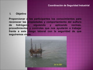 I. Objetivo
Proporcionar a los participantes los conocimientos para
reconocer las propiedades y comportamiento del sulfuro
de hidrógeno, siguiendo y aplicando normas,
procedimientos y controles que nos ayudarán a trabajar
frente a este riesgo laboral con la seguridad de que
seguiremos vivos.
Coordinación de Seguridad Industrial
 