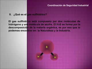 II. ¿Qué es el gas sulfhídrico?
El gas sulfhídrico está compuesto por dos moléculas de
hidrógeno y una molécula de azufre. El H2S se forma por la
descomposición de la materia orgánica, es por eso que lo
podemos encontrar en: la Naturaleza y la Industria.
SS
HH HH
Coordinación de Seguridad Industrial
 