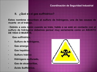 II. ¿Qué es el gas sulfhídrico?
Estos nombres describen al sulfuro de hidrógeno, una de las causas de
muerte en el trabajo.
· Debido a esta razón cuando se trate, hable o se esté en contacto con el
sulfuro de hidrógeno debemos pensar muy seriamente como un ASUNTO
DE VIDA O MUERTE.
Gas sulfhídrico,
· Sulfuro de hidrógeno,
· Gas amargo,
· Gas hepático,
· Sulfuro hídrico
· Hidrógeno sulfurado,
· Gas de alcantarillas,
· Ácido Sulfhídrico.
Coordinación de Seguridad Industrial
 