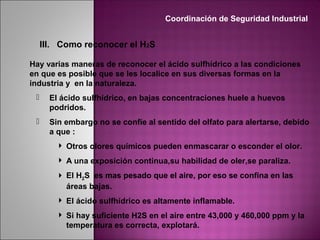 III. Como reconocer el H2S
Hay varias maneras de reconocer el ácido sulfhídrico a las condiciones
en que es posible que se les localice en sus diversas formas en la
industria y en la naturaleza.
 El ácido sulfhídrico, en bajas concentraciones huele a huevos
podridos.
 Sin embargo no se confíe al sentido del olfato para alertarse, debido
a que :
 Otros olores químicos pueden enmascarar o esconder el olor.
 A una exposición continua,su habilidad de oler,se paraliza.
 El H2S es mas pesado que el aire, por eso se confina en las
áreas bajas.
 El ácido sulfhídrico es altamente inflamable.
 Si hay suficiente H2S en el aire entre 43,000 y 460,000 ppm y la
temperatura es correcta, explotará.
Coordinación de Seguridad Industrial
 