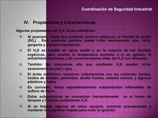IV. Propiedades y Características
Algunas propiedades del H2S, ácido sulfhídrico:
⊕ Al quemarlo, emite otro producto químico peligroso, el dióxido de azufre
(SO2) . Este producto químico puede irritar severamente ojos, nariz,
garganta y sistema respiratorio.
⊕ El H2S es soluble en agua, aceite y en la mayoría de los líquidos
orgánicos, pero cuando la temperatura aumenta o si es agitado, la
solubilidad disminuye y las concentraciones altas del H2S son liberadas.
⊕ También las soluciones alta que contienen H2S pueden irritar
severamente su piel y ojos.
⊕ El ácido sulfhídrico reacciona violentamente con los oxidantes fuertes,
óxidos de metales, peróxidos, álcalis fuertes, metales activos, y algunos
plásticos y hules.
⊕ Es corrosivo, forma espontáneamente subproductos inflamables de
sulfuro de fierro.
⊕ Estos subproductos se encuentran frecuentemente en el fondo de
tanques y tuberías conteniendo H2S.
⊕ Si se limpian algunos de estos equipos, extremar precauciones y
mantener la superficie mojada para evitar la ignición.
Coordinación de Seguridad Industrial
 