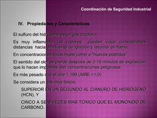 IV. Propiedades y Características
El sulfuro del hidrógeno es un gas incoloro,El sulfuro del hidrógeno es un gas incoloro,
Es muy inflamable,Es muy inflamable, los vapores pueden viajar considerableslos vapores pueden viajar considerables
distancias hacia una fuente de ignición y retornar en flama.distancias hacia una fuente de ignición y retornar en flama.
En concentraciones bajas huele como a "huevos podridos"En concentraciones bajas huele como a "huevos podridos"
El sentido del olor se pierde después de 2-15 minutos de exposiciónEl sentido del olor se pierde después de 2-15 minutos de exposición
que lo hacen imposible oler concentraciones peligrosas.que lo hacen imposible oler concentraciones peligrosas.
Es más pesado que el aireEs más pesado que el aire 1.189 (AIRE =1.0)1.189 (AIRE =1.0)
Se considera un gas muy tóxico.Se considera un gas muy tóxico.
SUPERIOR EN UN SEGUNDO AL CIANURO DE HIDRÓGENOSUPERIOR EN UN SEGUNDO AL CIANURO DE HIDRÓGENO
(HCN), Y(HCN), Y
CINCO A SEIS VECES MAS TÓXICO QUE EL MONÓXIDO DECINCO A SEIS VECES MAS TÓXICO QUE EL MONÓXIDO DE
CARBONO.CARBONO.
Coordinación de Seguridad Industrial
 