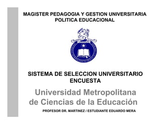 MAGISTER PEDAGOGIA Y GESTION UNIVERSITARIA
          POLITICA EDUCACIONAL




 SISTEMA DE SELECCION UNIVERSITARIO
              ENCUESTA

  Universidad Metropolitana
 de Ciencias de la Educación
      PROFESOR DR. MARTINEZ / ESTUDIANTE EDUARDO MERA
 