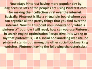Nowadays Pinterest having more popular day by
 day,because lots of the peoples are using Pinterest.com
     for making their collection viral over the internet.
  Basically, Pinterest is like a virtual pin board where you
  can organize all the pretty things that you find over the
   internet. Now till this point you understand "what is
pinterest" but now I will revel, how can you use Pinterest
 in search engine optimization Perspective. It is wrong to
say that pinterest is just a social bookmarking website, no
pinterest stands out among the other social bookmarking
 websites. Pinterest having the following characteristics:
 
