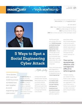 I
IT cybersecurity has
become one of the
hottest business topics
of 2016. It is hard to
browse a news site
or open a newspaper
without seeing a warning
about a new type of
cyber threat or an article
about a well-known
01July 2016
IQ Newsletter
5 Ways to Spot a
Social Engineering
Cyber Attack
“Since October
2013, more than
12,000 businesses
worldwide have
been targeted
by social
engineering-type
cyber scams.”
company that has been
attacked and/or had their
data compromised. And,
according to Mitchell
Thompson, head of an
FBI financial cybercrimes
task force in New York, it
is only going to become
more prevalent.
The FBI reports that
since October 2013 more
than 12,000 businesses
worldwide have been
targeted by social
engineering–type
cyber scams, netting
criminals well over $2
billion. And those are
just the reported cases.
Often, due to customer
relationships, PR or other
concerns, incidents go
unreported.
These unfortunate events
were triggered by a
particularly nasty form
of cyberattack known as
“social engineering.”
Social engineering
is a method cyber
con artists use to
lure well-meaning
individuals into
breaking normal
security procedures.
They appeal to vanity,
authority or greed to
exploit their victims.
Even a simple willingness
to help can be used to
extract sensitive data. An
attacker might pose as a
coworker with an urgent
problem that requires
otherwise off-limits
network resources, for
example.
They can be
devastatingly
effective, and
outrageously
difficult to
defend against.
The key to shielding
your network from this
threat is a keen, ongoing
awareness throughout
your organization. To nip
one of these scams in
the bud, every member of
your team must remain
alert to these five telltale
tactics:
IN THIS ISSUE:
P.01 5 Ways To Spot A Social Engineering Attack
P.03 Shiny New Gadget Of The Month
P.03 Your Crystal Ball For Hiring
P.04 Want to know your Lyft or Uber passenger rating?
MYIMAGEQUEST.COM | INFO@MYIMAGEQUEST.COM | 615.499.7800
YOUR MONTHLY IQ
This monthly publication provided courtesy of
Milton Bartley and the ImageQuest Team.
by Milton Bartley
 