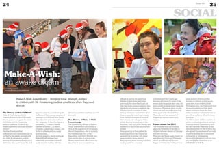 24
SOCIAL
25Duke 04
The History of Make-A-Wish®
Make-A-Wish® was founded in
Phoenix, Arizona in the USA in 1980.
It’s sole purpose is to grant the wishes
of children with life-threatening
medical conditions “to enrich the
human experience with hope, strength
and joy”.
Families, friends, medical
professionals and communities can be
touched by the simple, innocent wish
of a child. A wish sends a positive
message of hope, strength and joy to a
child when they need it most. The wish
experience has the power to re-ignite
the flames of life, creating a journey of
optimism for a child and their family.
Typically children’s wishes fall in to
four categories: To Be: a fire-fighter, a
policeman …, To Meet: a favorite
celebrity or athlete …, To Have: a
computer, a playhouse, a puppy … and
To Go: to a theme park or a major
sporting event…
Since its inception, the 50 worldwide
Make-A-Wish® affiliates have
collectively granted the wishes of
nearly 300.000 children with life-
threatening medical conditions around
the world.
The History of Make-A-Wish
Luxembourg
The Luxembourg affiliate of Make-a-
Wish® International was founded in
2012, at the inspiration of two people;
Marcel Hagendoorn, who is currently
the President and CEO of the
Association and David Micallef, who
both had the idea of writing to the
Phoenix based head office to enquire
about how to start a Luxembourg
affiliate at exactly the same time.
Neither of them knew each other
previously, but once they found out
that they had a common mission, they
decided to join forces to establish the
Charity, recruit a number of other
willing volunteers and between all of
them to raise the initial seed money
from the kind donations of many of
their friends and colleagues. These
initial donators became part of the
founding ‘Club 100’ of the Charity and
enabled it to launch and grant its first
wishes.
Since granting its first wish at the
beginning of 2013 the Charity has
granted over 10 wishes, with many
more currently being planned.
Keeping everything running has been
made possible by over sixty
volunteers and the Charity has
become well known for some of the
events that it organises each year: the
most notable of these events being the
Concours d’Elegance, which is 2 day
classic car and motorbike show that
takes place in the Mondorf Parc
Thermale each last weekend of
August and attracts some 7,000
visitors.
Future events for 2015
The volunteer team are currently
planning the wishes of another 10
children between the end of this year
and well into 2015.
Plans are also being made already for
next August’s Concours d’Elegance,
which we will hope will be even
bigger and better than both previous
years and will attract a further
increase in visitors, so that we can
grant even more wishes in 2016.
During late 2015, the Charity will hold
its second prestigious Gala event,
where we honour those that have
either donated or volunteered and we
provide an update to all on the years
activities.
In addition there will be a number of
ad hoc fundraising events in various
locations around Luxembourg, such
as Cite Concorde; these help us not
only raise money for the children, but
also spread the awareness of our work.
If anyone reading this is interested
in donating or volunteering,
we would be delighted to tell you how
you can help by contacting us on
info@make-a-wish.lu.
Make-A-Wish Luxembourg – bringing hope, strength and joy
to children with life threatening medical conditions when they need
it most.
Make-A-Wish:
an awake dream
www.make-a-wish.lu
www.myofficialstory.com/makeawish
©MAKE-A-WISHLUXEMBOURG
 