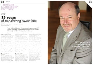 THOUGHT
LEADERSHIP
FACTORY
30 Duke 04
31
www.attf.lu
Read the other article “Fostering risk management excellence in micro finance”
www.myofficialstory.com/attf
©ATTF
Patrick Wallerand, Director of International Programmes at ATTF –
Financial Technology Transfer Agency explains how the transfer
of knowledge puts Luxembourg on the world map.
15 years
of transferring savoir-faire
What is the role of ATTF?
The main mission of ATTF is to transfer
banking and finance knowledge and
expertise to specific, target countries,
now numbering more than 40.
This technical assistance is part
of the general policy of cooperation
of the Luxembourg government.
Through its work, ATTF also promotes
the image of Luxembourg as a financial
centre on a global level.
Thanks to the financial support from
the state, ATTF has organised since
its creation in October 1999 more than
1,300 training seminars gathering over
25,000 financial professionals. “We can
estimate that every day one of our
experts is training somewhere in the
world”, says Patrick Wallerand, Director.
Showcasing Luxembourg
expertise
Relying on a network of more than
120 experts all emanating from the
financial sector, and in cooperation with
its local partners, the agency organises
about one hundred short courses
(3-10 days) every year. In 2014, ATTF
organized 8,004 man/days of training
for 2,256 participants.
Training takes place both abroad in
partner countries and in Luxembourg
where some participants can even
acquire or get prepared to international
certifications for instance in risk
management, treasury, prevention of
money laundering or private banking.
Patrick Wallerand explains:
“The participants we receive in
Luxembourg are all impressed by the
high level of the subject matter and the
professional structure of our training
where practical cases complement
the necessary theoretical backbone.
Quite often they turn up as excellent
ambassadors of our financial
marketplace.”
Sharing knowledge
ATTF experts and specialists work in
over 40 countries of mixed economic
and financial profiles. As for the content
of the training, a local partner (a central
bank, banking association, training
institution, etc.), acting as a spokesman
for the sector, selects a topic in ATTF’s
catalogue of approximately 50 events,
covering banking, finance and
behavioural areas.
Over the past 5 years, ATTF has also
provided over 1,300 consultancy days,
usually consisting of technical
assistance projects for regulators and
supervisors in emerging countries.
Patrick Wallerand comments:
“The financial crisis has shown the
importance of having specialised skills;
topics relating to control, risk
management and regulatory issues
have become predominant, as has the
continuation of training leading to the
issuance of a recognised qualification.
This requires a constant questioning,
and an adherence to our values:
professionalism, respect, commitment,
integrity and openness. There is also
an increase in the number of direct
requests from commercial entities
wishing to access a recognised
expertise. Moreover, we will soon be
launching a network of former
participants, who will become true
“ambassadors” of Luxembourgish
financial know-how.”
ATTF
“ATTF experts and
specialists work
in over 40 countries.”
Patrick Wallerand
 