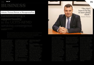BUSINESS
70 Duke 04
71
ManagementPlus partner Antonio Thomas says that as the line between
servicing of traditional and alternative funds becomes increasingly
blurred, Luxembourg has an opportunity to provide management, asset
gathering and servicing solutions on a truly global scale. culture of flexibility that helps
businesses to flourish. As more fund
firms turn to cross-border
passporting, Luxembourg is in a
unique position to export its skills to
other markets too. For example, in
Switzerland there are approximately
3,500 private asset managers that,
due to new regulations, are required
or will soon be required, to comply
with enhanced infrastructure and
substance requirements. Luxembourg
has long operated in this space
domestically and can export this
easily to meet this new opportunity.
Thanks to the expertise build up over
the years, Luxembourg is recognised
as a leading edge jurisdiction for the
provision of à la carte outsourcing
solutions for risk, compliance and
Corporate Governance.
To other jurisdictions that have not
yet fully implemented AIFMD
solutions we can export our best
business practices. Ireland has done
this in the past as a servicing centre
for Cayman-domiciled funds, but
Luxembourg has an opportunity to do
it on a much wider scale. In short, it is
ideally positioned as a global platform
for Governance, Substance, Fund
Distribution and Asset Gathering.
What role is ManagementPlus
playing in these
developments?
You don’t have to be big to have global
reach, and ManagementPlus is a good
example, with its representatives in the
UK and US as well as sister companies
in the Cayman Islands and Singapore.
This enables to operate in a similar
way to the bigger players, but with a
complementary – and more user-
friendly – approach. We benefit from
all the industry’s knowledge, operate
on a global footing, and fill the gap in
the middle layer of the market,
managers with between €50m and
€100m in assets.
Our main pillars of activity reflect the
depth and asset class experience of the
firm’s three partners, enabling us to
cover all the main traditional and
alternative sectors, including UCITS,
real estate, private equity and hedge
funds. We are ideally placed for
managers to engage us to implement
outsourced solutions that ‘complement
and reinforce’ their current models,
leaving them the flexibility to
concentrate their activities and
enhance their competitiveness
advantage in the particular space they
operate in. We leverage our network to
work with managers or other service
providers in a fully flexible way. Our
model is based on asking clients what
they need, rather than trying to force
them down a route because it’s always
been done that way. By providing
substance and segregating duties, we
act as an extension of the client’s
management team rather than as
another layer.
What are key trends are at
work in the funds sector?
The most important trend is the
convergence between UCITS and
AIFM servicing, especially from a
Corporate Governance perspective.
With the “harmonisation”everything
is becoming more transparent,
managers are looking for a single
service model for their products in
both the UCITS and AIF space,
especially where they leverage
strategies across the platforms. As a
consequence, many service
companies are asking themselves
what infrastructure they really need.
Very often they have chosen to
downsize, with a single department
servicing all types of fund. Having
looked inwards and rationalised their
models they are increasingly turning
their docs externally and doing the
same with the infrastructure involved
in supporting their products. There
has been a lot of activity in the last
year or so, in particular with non-EU
based managers, which has seen them
locate specific activities in key
countries to ensure the optimal
footprint for future growth. Many
have launched AIFM’s based in
London, often converting existing
operations to preserve their ability to
distribute within the EU. Increasingly
they opt to domicile their funds in
Luxembourg, even though the AIFM
is in London, leveraging the better
distribution opportunities and other
facilities such as Independent
Directors and Management Company
players.
There is a logic in this approach as
this gives them the “best of breed”
from each domicile which helps to
reinforce the governance of their
product and attract additional
investors.
How can Luxembourg
maintain its leadership in fund
servicing?
Luxembourg has recognised the
trends mentioned above and has seen
the increase in its funds sector to Euro
3 trillion in 2014 and a raft of new
‘sophisticated’ UCITS being launched
by Non-EU managers. To continue to
build on ethics success it needs to
expand its community of experts to
cover all asset classes including
traditional funds, Hedge, PE and RE
in all the aspects of Fund servicing.
The country must remain at the
cutting edge of the industry,
providing adequate substance and
governance while staying true to its
www.myofficialstory.com/antoniothomas
www.mplgroup.com
Luxembourg’s
opportunity
in the UCITS-AIFMD
servicing convergence
Antonio Thomas (Partner at ManagementPlus)
“You don’t
have to be big
to have global
reach.”
Antonio Thomas
©360CROSSMEDIA/SE.M.
 