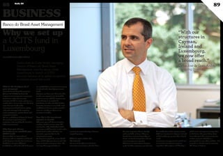 Carlos José da Costa André, managing
director of Banco do Brasil Asset
Management, says the group chose
Luxembourg to launch a UCITS
structure because of its global recognition
in markets around the world.
Why we set up
a UCITS fund in
Luxembourg
What is the background of
your company?
Banco do Brasil Asset Management
(known BB DTVM) has been the
largest asset management company in
Brazil since 1994 and currently
manages $220bn in assets, giving us a
market share of more than 21%. We have
more than 500 funds under
management in fixed income, equity
and multi-strategy funds targeting
retail, institutional, private clients and
corporate investors.
We are a subsidiary of Banco do Brasil,
the country’s largest financial
institution and owned by the Brazilian
federal government.
Why have you chosen
Luxembourg to establish your
UCITS fund?
We launched our international
business with an umbrella fund based
in the Cayman Islands, but in 2010 we
decided to set up in additional
jurisdictions, and at the end of that year
we established an investment company
in Ireland and a Qualifying Investor
Fund.
However, we have seen that to be able
to offer our expertise (...), it would be
useful to set up a UCITS structure too.
Luxembourg is our preferred
jurisdiction for this and BNP Paribas
Securities Services is one of the main
candidates to be our service provider
since we already use them in our
structure in Dublin.
How big is the investment
appetite in Brazil?
Whenever you talk about emerging
markets, Brazil is centre-stage. The
country has a big, highly diversified
economy, a solid financial market and a
liquid stock market, and there are
attractive opportunities in the
infrastructure sector.
We have just staged the soccer World
Cup, and the Olympic Games will take
place in Brazil in two years’ time. The
country offers opportunities to
investors to invest directly or finance
targeted projects.
What is your vision for
the future?
We want to be able to reach out to
international investors and offer them
the same expertise that we already
make available at home. They can
benefit from our local knowledge in
Brazil, our brand recognition and our
asset management expertise.
Whenever an international investor
seeks Brazilian exposure, our aim is to
be considered as their natural partner.
With our structures in Cayman, Ireland
and Luxembourg, we now offer a broad
reach.
Investment management is carried out
in Brazil for now, but we expect to
expand to other regions and develop a
global asset management proposition
in the future. The great thing about
Luxembourg is that many companies
in Asia recognise UCITS as a
prerequisite to enter their markets – it is
as good as a brand name in countries
like Korea or Taiwan.
www.myofficialstory.com/bancodobrasil
©BANCODOBRAZIL
“With our
structures in
Cayman,
Ireland and
Luxembourg,
we now offer
a broad reach.”
Carlos José da Costa André,
Managing Director
Banco do Brasil Asset Management
BUSINESS
88 Duke 04
89
 