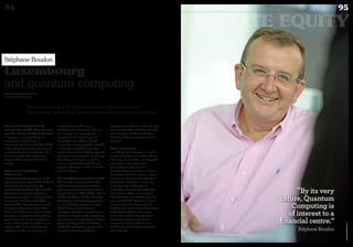 Stéphane Boudon, CEO of Luxembourg’s AKUO Investment
Management, answers our questions about the future of Luxembourg.
Luxembourg
and quantum computing
You travel and you invest
around the world. How do you
see the future of Luxembourg?
In my view, a country the size of
Luxembourg should focus on
innovative industries with high added
value and strong market potential, for
example “quantum computing”. One
has to hurry, but this is what may
become the strength of the Grand
Duchy.
Quantum computing?
What is it?
Information technology gives us the
opportunity to go beyond the limits of
the current miniaturisation by
changing the paradigm, by using the
phenomena of quantum physics to
conceive new ways to “calculate”. One
can imagine working with qubits
instead of bits (atomic states instead
of magnetic domains representing
bits 0 and 1). The main interest of the
quantum computer would be that its
power is an exponential function in
terms of the number of qubits. In my
opinion, this is one of the strategic
industries for the next 20 years. It
would make possible many
combinatorial calculations that are
out of range of a conventional
computer at the current state of
knowledge. The ability to break
conventional cryptographic methods
is often put forward, but also the
location of connected objects (precise
geolocation for automatic car driving,
the finding of a book on a rack ...), a
more comprehensive modelling of
complex phenomena such as weather,
protein folding…
Do quantum computers exist?
The Canadian company Dwave has
sold its first experimental machines
operating at very low temperatures to
Google, Amazon, NSA, NASA... We are
talking of millions of dollars for each.
The Quantum Computing programme
is one of the key programmes of the
NSA, knowing that all current
encryption algorithms would become
obsolete in an instant. We must design
new systems, new algorithms, if only to
protect banking and financial data
worldwide. Applications are yet to be
conceived and will probably be
surprising, as at the time when the laser
was invented: who would have thought
that a plasterer would use it daily, or
that it would be incorporated into all
printers?
More examples?
I am thinking of Singapore, a small
territory that has managed to ride on
the waves of innovation, starting with
electronic components, then
proceeding to software and
biotechnology to become a leader in
innovation in the life sciences. By its
very nature, Quantum Computing is
of interest to a financial centre. By
focusing early on this type of
technology, the country could have
faster returns than, for example, in
biotechnology, not only because that
is an already “old” discipline where
major centres have been active for
decades, but also because information
technologies by their very nature
follow faster cycles. One Quantum
Computing platform, Quantum
Innovation Lab, already exists in
London, Dwave has been around for
over a decade…
www.myofficialstory.com/akuo
www.akuoinvestment.com
Stéphane Boudon
©360CROSSMEDIA/O.C.
94
PRIVATE EQUITY
95Duke 04
“By its very
nature, Quantum
Computing is
of interest to a
financial centre.”
Stéphane Boudon
 