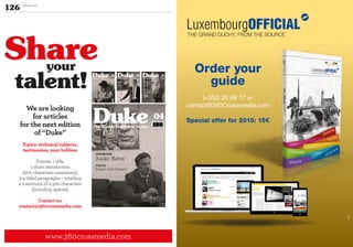 126 Duke 04
www.360crossmedia.com
Share
talent!
We are looking
for articles
for the next edition
of “Duke”
Topics: technical subjects,
testimonies, your hobbies
Format: 1 title,
1 short introduction
(200 characters maximum),
3-4 titled paragraphs – totalling
a maximum of 2.300 characters
(including spaces).
Contact us:
contact@360crossmedia.com
your
THE GRAND DUCHY, FROM THE SOURCE
Monarchie
Politics
Business
AssociationsGastronomie
Art de vivreCultureShopping
©DR
THE GRAND DUCHY, FROM THE SOURCE
Order your
guide
(+352) 35 68 77 or
contact@360Crossmedia.com
Special offer for 2015: 15€
 
