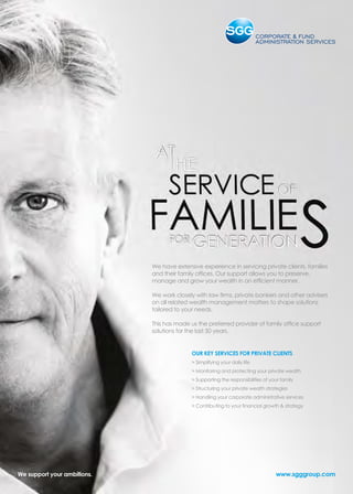We have extensive experience in servicing private clients, families
and their family offices. Our support allows you to preserve,
manage and grow your wealth in an efficient manner.
We work closely with law firms, private bankers and other advisers
on all related wealth management matters to shape solutions
tailored to your needs.
This has made us the preferred provider of family office support
solutions for the last 50 years.
OUR KEY SERVICES FOR PRIVATE CLIENTS
 Simplifying your daily life
 Monitoring and protecting your private wealth
 Supporting the responsibilities of your family
 Structuring your private wealth strategies
 Handling your corporate administrative services
 Contributing to your financial growth  strategy
www.sgggroup.comWe support your ambitions.
 