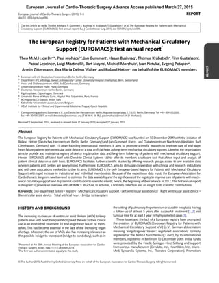 Cite this article as: de By TMMH, Mohacsi P, Gummert J, Bushnaq H, Krabatsch T, Gustafsson F et al. The European Registry for Patients with Mechanical
Circulatory Support (EUROMACS): ﬁrst annual report. Eur J Cardiothorac Surg 2015; doi:10.1093/ejcts/ezv096.
The European Registry for Patients with Mechanical Circulatory
Support (EUROMACS): ﬁrst annual report†
Theo M.M.H. de Bya,‡
*, Paul Mohacsib,‡
, Jan Gummertc
, Hasan Bushnaqd
, Thomas Krabatsche
, Finn Gustafssonf
,
Pascal Leprinceg
, Luigi Martinellih
, Bart Meynsi
, Michiel Morshuisc
, Ivan Netukaj
, Evgenij Potapove
,
Armin Zittermannc
, Eva Maria Delmo Waltere
and Roland Hetzere
, on behalf of the EUROMACS members
a
Euromacs e.V. c/o Deutsches Herzzentrum Berlin, Berlin, Germany
b
Department of Cardiology, Swiss Cardiovascular Center, University Hospital (Inselspital), Bern, Switzerland
c
Herz- und Diabeteszentrum NRW, Bad Oeynhausen, Germany
d
Universitätsklinikum Halle, Halle, Germany
e
Deutsches Herzzentrum Berlin, Berlin, Germany
f
Rigshospitalet, Copenhagen, Denmark
g
Université Pierre et Marie Curie, Hôpital Pitié Salpetrière, Paris, France
h
AO Niguarda Ca Granda, Milan, Italy
i
Katholieke Universiteit Leuven, Leuven, Belgium
j
IKEM, Institute for Clinical and Experimental Medicine, Prague, Czech Republic
* Corresponding authors. Euromacs e.V., c/o Deutsches Herzzentrum Berlin, Augustenburgerplatz 1, 13353 Berlin, Germany. Tel: +49-3045932000;
fax: +49-3045922001; e-mail: theodeby@euromacs.org (T.M.M.H. de By); paul.mohacsi@insel.ch (P. Mohasci).
Received 5 September 2014; received in revised form 21 January 2015; accepted 27 January 2015
Abstract
The European Registry for Patients with Mechanical Circulatory Support (EUROMACS) was founded on 10 December 2009 with the initiative of
Roland Hetzer (Deutsches Herzzentrum Berlin, Berlin, Germany) and Jan Gummert (Herz- und Diabeteszentrum Nordrhein-Westfalen, Bad
Oeynhausen, Germany) with 15 other founding international members. It aims to promote scientiﬁc research to improve care of end-stage
heart failure patients with ventricular assist device or a total artiﬁcial heart as long-term mechanical circulatory support. Likewise, the organization
aims to provide and maintain a registry of device implantation data and long-term follow-up of patients with mechanical circulatory support.
Hence, EUROMACS afﬁliated itself with Dendrite Clinical Systems Ltd to offer its members a software tool that allows input and analysis of
patient clinical data on a daily basis. EUROMACS facilitates further scientiﬁc studies by offering research groups access to any available data
wherein patients and centres are anonymized. Furthermore, EUROMACS aims to stimulate cooperation with clinical and research institutions
and with peer associations involved to further its aims. EUROMACS is the only European-based Registry for Patients with Mechanical Circulatory
Support with rapid increase in institutional and individual membership. Because of the expeditious data input, the European Association for
Cardiothoracic Surgeons saw the need to optimize the data availability and the signiﬁcance of the registry to improve care of patients with mech-
anical circulatory support and its potential contribution to scientiﬁc intents; hence, the beginning of their alliance in 2012. This ﬁrst annual report
is designed to provide an overview of EUROMACS’ structure, its activities, a ﬁrst data collection and an insight to its scientiﬁc contributions.
Keywords: End-stage heart failure • Registry • Mechanical circulatory support • Left ventricular assist device • Right ventricular assist device •
Biventricular assist device • Total artiﬁcial heart • Bridge to transplant
HISTORY AND BACKGROUND
The increasing routine use of ventricular assist devices (VADs) to keep
patients alive until heart transplantation paved the way to their clinical
use as an established treatment for end-stage heart failure by them-
selves. This has become essential in the face of the increasing organ
shortage. Moreover, the use of VADs also has increasing relevance as
the possible bridge to transplant (bridge to candidacy), such as in
the setting of pulmonary hypertension or curable neoplasia having
a follow-up of at least 5 years after successful treatment [1, 2] and
tumour-free for at least 1 year in highly selected cases [3].
These issues and the lack of a European registry have prompted
the creation of EUROMACS (European Registry for Patients with
Mechanical Circulatory Support e.V.) (e.V., German abbreviation
meaning ‘eingetragener Verein’: registered association, formally
registered at the Berlin Charlottenburg Court), by 15 international
members, registered in Berlin on 10 December 2009. Initial funds
were provided by the Friede-Springer-Herz-Stiftung and support
from various manufacturers (CircuLite, Inc., HeartWare, Inc., Micro-
Med, Syncardia Systems, Inc., Thoratec Corporation). Promotion
†
Presented at the 28th Annual Meeting of the European Association for Cardio-
Thoracic Surgery, Milan, Italy, 11–15 October 2014.
‡
The ﬁrst two authors contributed equally to this study.
© The Author 2015. Published by Oxford University Press on behalf of the European Association for Cardio-Thoracic Surgery. All rights reserved.
REPORT
European Journal of Cardio-Thoracic Surgery (2015) 1–8 REPORT
doi:10.1093/ejcts/ezv096
European Journal of Cardio-Thoracic Surgery Advance Access published March 27, 2015
 
