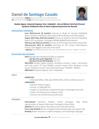 Daniel de Santiago Casado
D.O.B 29/01/1991 • Address Plaza Circular Nº9 4ºA, 47004 Valladolid
Tel +34 645 86 70 09 • E-mail danieldesant@gmail.com • Driving License B
Double degree: Industrial Engineer Univ. Valladolid – Arts et Métiers ParisTech (France)
Synthesis Validations Pilot at Safran Engineering Services for Renault
PROFESIONAL EXPERIENCE
June 2016-Current (8 months) Contract at SEngS for Renault (Valladolid,
Spain). Synthesis Validations Pilot engine K9K for Brother and Child projects.
August 2015-May 2016 (10 months) Contract at SEngS for Renault (Valladolid,
Spain). DCS coordinator: Exchanges NISSAN-DAIMLER with Renault
February-July 2015 (6 months) Contract at STX Europe internship continuation
February-July 2014 (6 months) Internship at STX Europe (Saint-Nazaire,
France). CFD: Biggest cruise ship in the world
• Reference Mr MORAND (Internship resp.) loic.morand@stxeurope.com +33(0)6 63 38 39 66
EDUCATION AND DIPLOMAS
2016 Management Dashboard (Video in LinkedIn)
• Best idea of the quarter SEngS World (3500 emp)
• Best idea of the year 2016 SEngS Spain (200 emp)
2013-2015 Double degree program Bordeaux (France): course “aeronautics
and outer space” (3rd
year ENSAM), research master (Univ. Bordeaux 1) and
course “Engineers in their international dimension” (ENSAM + INSEEC).
2009-2013 Industrial Engineer (Univ. Valladolid)
SKILLS
COMPUTER
 Microsoft Office, VBA, OpenFOAM (CFD), CATIA and Rhinocéros 5.0
LANGUAGES
 Spanish: Mother tongue
 French: C1 (985/990 TFI)
 English: C1 (Certificate in Advanced English, Cambridge University)
 Italian: B1-B2 (Comenius Program, Italy)
 German: A1-A2 (Elementary proficiency)
INTERESTS
International Comenius Program: School exchanges. High School
representative in Kamenz (Germany). Exchange in Rome (Italy)
Athletics Marathon (Rome, Barcelone y Paris) and half ironman
Five-a-side football Winner of regional club championships and captain U18.
Reading Novels and press in original language. Learning foreign languages
For more information: es.linkedin.com/in/danieldesant/
 