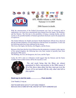 AFL Media release to ABC Radio
                                              National 11/11/2005

                                             2006 Season in doubt.

With the announcement of the Federal Governments new laws on terrorism, and its
implications, two teams have automatically been banned from the league. The Bombers,
and the Dockers. The first due to the possibility of being a training facility, and the
second, as the possible handlers of banned agricultural chemicals used in the preparation
of explosives.

The Federal Minister for Health and Senior Health Department officials have observed
that the possible pandemic of Avian Influenza could decimate our population. To this end
the following teams have been sidelined for the season.
The Crows, the Eagles, the Hawkes, the Magpies, and the Swans.

Because of the fears that the Avian Influenza has the propensity to mutate to other species
of the animal kingdom, the following have also been warned of possible bans from
playing the 2006 season.
The Bulldogs, the Cats, the Kangaroos, the Lions, and the Tigers.

Lastly, the AFL’s rules on vilification would suggest that the Demons and the Saints
would by nature of their names, fall by the wayside as well.

                          The end result being that the Blues are almost
                        guaranteed to find a top position in the 2006 season if
                        all of the above takes place but they must get over the
                        Power, (if its not turned off) the only other side left to
                        play against.


Good way to start the week.......................... From Jennifer

I Am Thankful, I truly am.

FOR THE WIFE WHO SAYS IT'S HOT DOGS TONIGHT,
BECAUSE SHE IS HOME WITH ME, AND NOT OUT WITH SOMEONE ELSE.



                                                                                         1
 